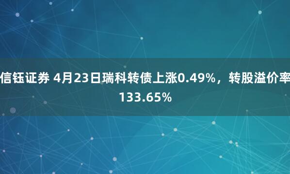 信钰证券 4月23日瑞科转债上涨0.49%，转股溢价率133.65%