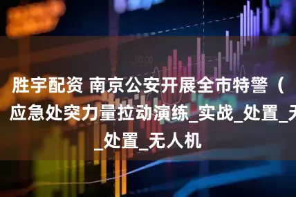 胜宇配资 南京公安开展全市特警（巡警）应急处突力量拉动演练_实战_处置_无人机