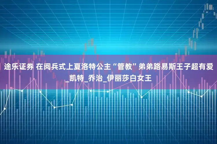 途乐证券 在阅兵式上夏洛特公主“管教”弟弟路易斯王子超有爱_凯特_乔治_伊丽莎白女王