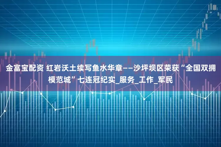 金富宝配资 红岩沃土续写鱼水华章——沙坪坝区荣获“全国双拥模范城”七连冠纪实_服务_工作_军民