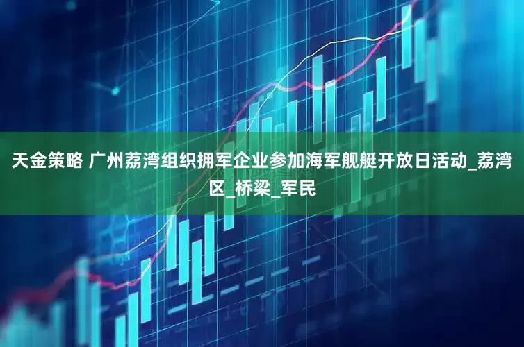 天金策略 广州荔湾组织拥军企业参加海军舰艇开放日活动_荔湾区_桥梁_军民