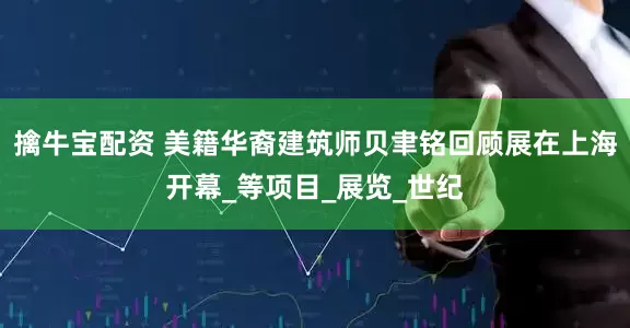 擒牛宝配资 美籍华裔建筑师贝聿铭回顾展在上海开幕_等项目_展览_世纪