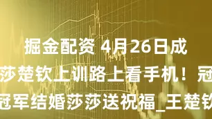 掘金配资 4月26日成都封训！莎莎楚钦上训路上看手机！冠军结婚莎莎送祝福_王楚钦_指导_训练