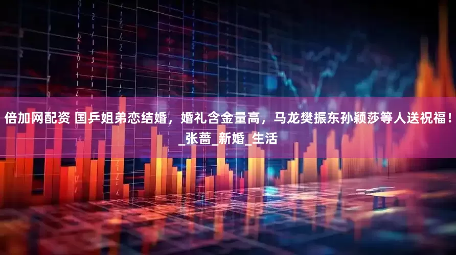 倍加网配资 国乒姐弟恋结婚，婚礼含金量高，马龙樊振东孙颖莎等人送祝福！_张蔷_新婚_生活