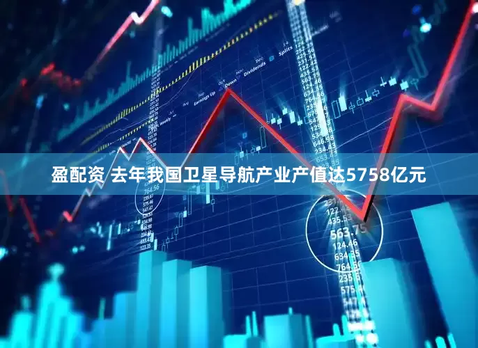 盈配资 去年我国卫星导航产业产值达5758亿元