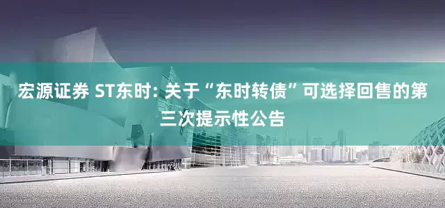 宏源证券 ST东时: 关于“东时转债”可选择回售的第三次提示性公告