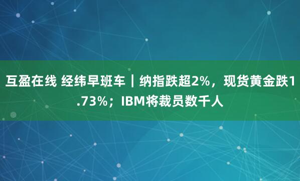 互盈在线 经纬早班车｜纳指跌超2%，现货黄金跌1.73%；IBM将裁员数千人