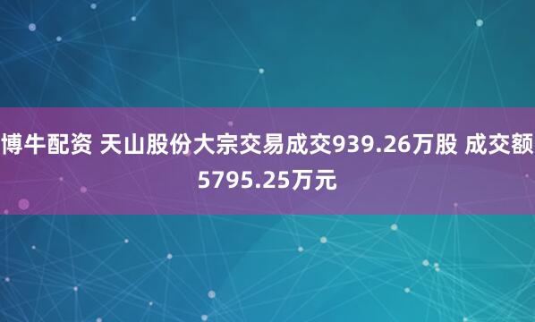 博牛配资 天山股份大宗交易成交939.26万股 成交额5795.25万元