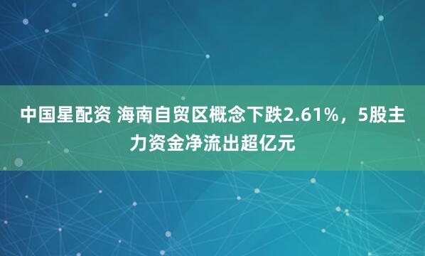 中国星配资 海南自贸区概念下跌2.61%，5股主力资金净流出超亿元