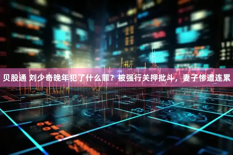 贝股通 刘少奇晚年犯了什么罪？被强行关押批斗，妻子惨遭连累